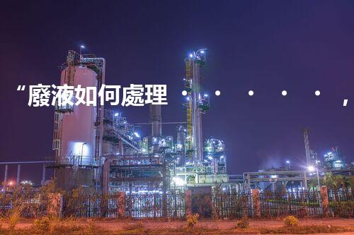 “廢液如何處理，綠色環(huán)保新篇章”